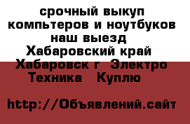срочный выкуп компьтеров и ноутбуков. наш выезд - Хабаровский край, Хабаровск г. Электро-Техника » Куплю   